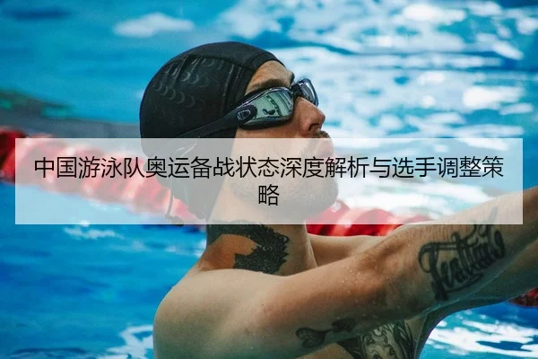 中国游泳队奥运备战状态深度解析与选手调整策略